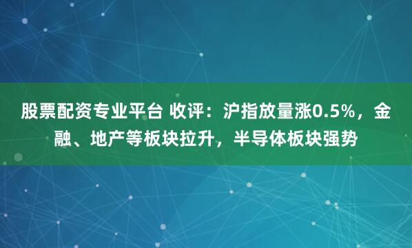 股票配资专业平台 收评：沪指放量涨0.5%，金融、地产等板块拉升，半导体板块强势