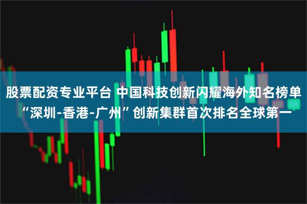 股票配资专业平台 中国科技创新闪耀海外知名榜单 “深圳-香港-广州”创新集群首次排名全球第一
